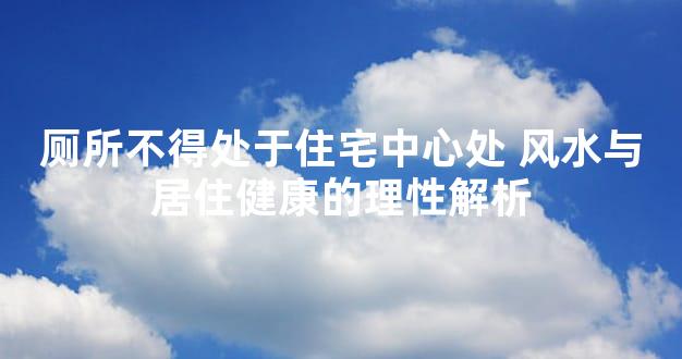 厕所不得处于住宅中心处 风水与居住健康的理性解析